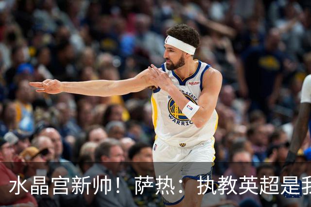 水晶宫新帅！萨热：执教英超是我的梦想 有欧战是一种积极的压力